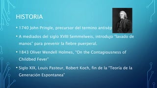 HISTORIA 
• 1740 John Pringle, precursor del termino antiséptico. 
• A mediados del siglo XVIII Semmelweis, introdujo “lavado de 
manos” para prevenir la fiebre puerperal. 
• 1843 Oliver Wendell Holmes, “On the Contagiousness of 
Childbed Fever” 
• Siglo XIX, Louis Pasteur, Robert Koch, fin de la “Teoría de la 
Generación Espontanea” 
 