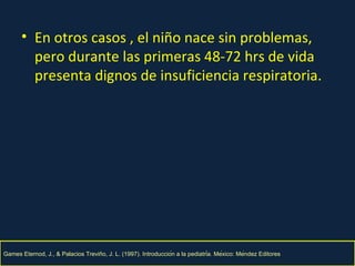 En otros casos , el niño nace sin problemas, pero durante las primeras 48-72 hrs de vida presenta dignos de insuficiencia respiratoria. Games Eternod, J., & Palacios Trevin̋o, J. L. (1997). Introducción a la pediatría. México: Méndez Editores 