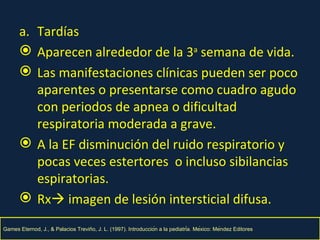 Tardías  Aparecen alrededor de la 3 a  semana de vida. Las manifestaciones clínicas pueden ser poco aparentes o presentarse como cuadro agudo con periodos de apnea o dificultad respiratoria moderada a grave. A la EF disminución del ruido respiratorio y  pocas veces estertores  o incluso sibilancias espiratorias. Rx   imagen de lesión intersticial difusa. Games Eternod, J., & Palacios Trevin̋o, J. L. (1997). Introducción a la pediatría. México: Méndez Editores 