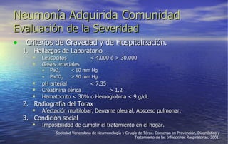 Neumonía Adquirida Comunidad Evaluación de la Severidad Criterios de Gravedad y de Hospitalización. Hallazgos de Laboratorio Leucocitos < 4.000 ó > 30.000 Gases arteriales PaO 2 < 60 mm Hg PaCO 2 > 50 mm Hg pH arterial < 7.35 Creatinina sérica  > 1.2 Hematocrito < 30% o Hemoglobina < 9 g/dL Radiografía del Tórax Afectación multilobar, Derrame pleural, Absceso pulmonar. Condición social Imposibilidad de cumplir el tratamiento en el hogar. Sociedad Venezolana de Neumonología y Cirugía de Tórax. Consenso en Prevención, Diagnóstico y Tratamiento de las Infecciones Respiratorias. 2001. 