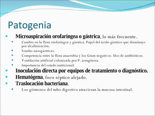 Patogenia Microaspiración orofaríngea o gástrica , lo más frecuente. Cambio en la flora orofaríngea y gástrica. Papel del ácido gástrico que disminuye por alcalinización. Sondas nasogástricas. Competencia entre la flora anaerobia y los Gram negativos. Uso de antibióticos.  Ventilación artificial colonizada por P. aeruginosa. Importancia del estado nutricional. Inoculación directa por equipos de tratamiento o diagnóstico.  Hematógena , foco séptico alejado.  Traslocación bacteriana .  Los gérmenes del tubo digestivo atraviesan la mucosa intestinal.  
