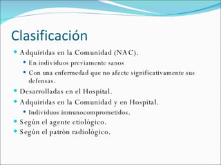 Clasificación Adquiridas en la Comunidad (NAC). En individuos previamente sanos  Con una enfermedad que no afecte significativamente sus defensas. Desarrolladas en el Hospital. Adquiridas en la Comunidad y en Hospital. Individuos inmunocomprometidos. Según el agente etiológico. Según el patrón radiológico. 