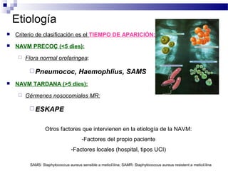 Etiología
 Criterio de clasificación es el TIEMPO DE APARICIÓN:
 NAVM PRECOÇ (<5 dies):
 Flora normal orofaringea:
Pneumococ, Haemophlius, SAMS
 NAVM TARDANA (>5 dies):
 Gérmenes nosocomiales MR:
ESKAPE
Otros factores que intervienen en la etiología de la NAVM:
-Factores del propio paciente
-Factores locales (hospital, tipos UCI)
SAMS: Staphylococcus aureus sensible a meticil.lina; SAMR: Staphylococcus aureus resistent a meticil.lina
 