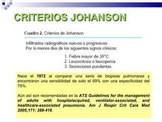 CRITERIOS JOHANSONCRITERIOS JOHANSON
Nace el 1972 al comparar una serie de biopsias pulmonares y
encontraron una sensibilidad de solo el 69% con una especificidad del
75%.
Aún así son recomendadas en la ATS Guidelines for the management
of adults with hospitalacquired, ventilator-associated, and
healthcare-associated pneumonia. Am J Respir Crit Care Med
2005;171: 388-416.
 