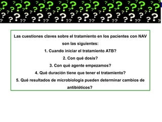 Las cuestiones claves sobre el tratamiento en los pacientes con NAV
son las siguientes:
1. Cuando iniciar el tratamiento ATB?
2. Con qué dosis?
3. Con qué agente empezamos?
4. Qué duración tiene que tener el tratamiento?
5. Qué resultados de microbiología pueden determinar cambios de
antibióticos?
 