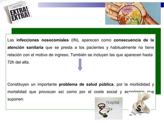Las infecciones nosocomiales (IN), aparecen como consecuencia de la
atención sanitaria que se presta a los pacientes y habitualmente no tiene
relación con el motivo de ingreso. También se incluyen las que aparecen hasta
72h del alta.
Constituyen un importante problema de salud pública, por la morbididad y
mortalidad que provocan así como por el coste social y económico que
suponen.
 