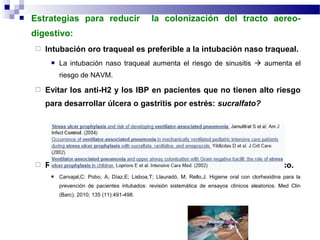  Estrategias para reducir la colonización del tracto aereo-
digestivo:
 Intubación oro traqueal es preferible a la intubación naso traqueal.
 La intubación naso traqueal aumenta el riesgo de sinusitis  aumenta el
riesgo de NAVM.
 Evitar los anti-H2 y los IBP en pacientes que no tienen alto riesgo
para desarrollar úlcera o gastritis por estrés: sucralfato?
 Realizar la higiene bucal regular con una solución de antiséptico.
 Carvajal,C; Pobo, A; Díaz,E; Lisboa,T; Llauradó, M; Rello,J. Higiene oral con clorhexidina para la
prevención de pacientes intubados: revisión sistemática de ensayos clínicos aleatorios. Med Clin
(Barc). 2010; 135 (11):491-498.
 