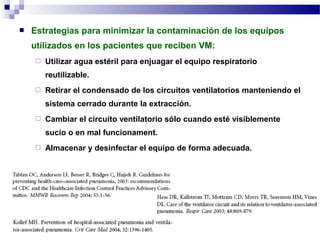  Estrategias para minimizar la contaminación de los equipos
utilizados en los pacientes que reciben VM:
 Utilizar agua estéril para enjuagar el equipo respiratorio
reutilizable.
 Retirar el condensado de los circuitos ventilatorios manteniendo el
sistema cerrado durante la extracción.
 Cambiar el circuito ventilatorio sólo cuando esté visiblemente
sucio o en mal funcionament.
 Almacenar y desinfectar el equipo de forma adecuada.
 