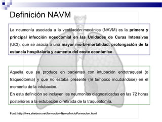 Definición NAVM
Aquella que se produce en pacientes con intubación endotraqueal (o
traqueotomía) y que no estaba presente (ni tampoco incubándose) en el
momento de la intubación.
En esta definición se incluyen las neumonías diagnosticadas en las 72 horas
posteriores a la extubación o retirada de la traqueotomía.
La neumonía asociada a la ventilación mecánica (NAVM) es la primera y
principal infección nosocomial en las Unidades de Curas Intensivas
(UCI), que se asocia a una mayor morbi-mortalidad, prolongación de la
estancia hospitalaria y aumento del coste económico.
Font: http://hws.vhebron.net/formacion-Nzero/InicioFormacion.html
 