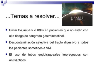 ...Temas a resolver...
 Evitar los anti-H2 o IBPs en pacientes que no están con
alto riesgo de sangrado gastrointestinal.
 Descontaminación selectiva del tracto digestivo a todos
los pacientes sometidos a VM.
 El uso de tubos endotraqueales impregnados con
antisépticos.
 