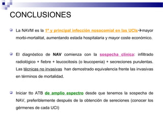 CONCLUSIONES
 La NAVM es la 1ª y principal infección nosocomial en las UCIsmayor
morbi-mortalitat, aumentando estada hospitalaria y mayor coste económico.
 El diagnóstico de NAV comienza con la sospecha clínica: infiltrado
radiológico + fiebre + leucocitosis (o leucopenia) + secreciones purulentas.
Las técnicas no invasivas han demostrado equivalencia frente las invasivas
en términos de mortalidad.
 Iniciar tto ATB de amplio espectro desde que tenemos la sospecha de
NAV, preferiblemente después de la obtención de sereciones (conocer los
gérmenes de cada UCI)
 