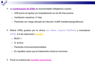  La combinación de ATBs es recomendable (obligatoria) cuando:
a) ATB previo al ingreso y/o hospitalización en los 90 días previos.
b) Ventilación mecánica >7 días.
c) Pacientes con riesgo elevado de infección multiR (residencias/geriátricos)
 Retirar ATBs guiados por la clínica (no fiebre, mejoría Po2/Fio2) y marcadores
(PCR): 8 d de tratamiento excepto:
a) BLEA +.
b) S. aureus
c) Pacientes immunocomprometidos.
d) En aquellos casos que el tratamiento inicial es incorrecto.
 Poner en práctica las medidas preventivas.
 