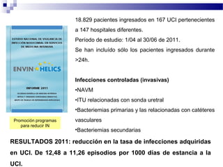 18.829 pacientes ingresados en 167 UCI pertenecientes
a 147 hospitales diferentes.
Período de estudio: 1/04 al 30/06 de 2011.
Se han incluído sólo los pacientes ingresados durante
>24h.
Infecciones controladas (invasivas)
•NAVM
•ITU relacionadas con sonda uretral
•Bacteriemias primarias y las relacionadas con catéteres
vasculares
•Bacteriemias secundarias
RESULTADOS 2011: reducción en la tasa de infecciones adquiridas
en UCI. De 12,48 a 11,26 episodios por 1000 días de estancia a la
UCI.
Promoción programas
para reducir IN
 