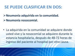 SE PUEDE CLASIFICAR EN DOS:
Neumonía adquirida en la comunidad.
Neumonía nosocomial.
• La adquirida en la comunidad se adquiere donde
usted vive y la nosocomial se adquiere durante la
estancia hospitalaria, después de 48-72 horas de
ingreso del paciente al hospital por otra causa.
 