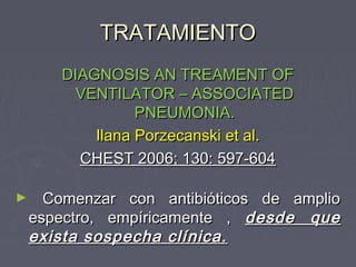 TRATAMIENTO
       DIAGNOSIS AN TREAMENT OF
         VENTILATOR – ASSOCIATED
                 PNEUMONIA.
           Ilana Porzecanski et al.
         CHEST 2006; 130: 597-604

►     Comenzar con antibióticos de amplio
    espectro, empíricamente , desde que
    exista sospecha clínica.
 