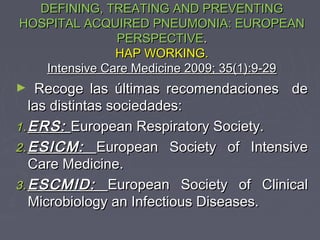 DEFINING, TREATING AND PREVENTING
HOSPITAL ACQUIRED PNEUMONIA: EUROPEAN
               PERSPECTIVE.
               HAP WORKING.
   Intensive Care Medicine 2009; 35(1):9-29
►   Recoge las últimas recomendaciones de
   las distintas sociedades:
1. ERS: European Respiratory Society.
2. ESICM: European Society of Intensive
   Care Medicine.
3. ESCMID: European Society of Clinical
   Microbiology an Infectious Diseases.
 