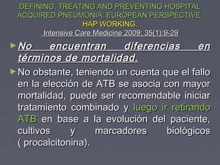 DEFINING, TREATING AND PREVENTING HOSPITAL
 ACQUIRED PNEUMONIA: EUROPEAN PERSPECTIVE.
                   HAP WORKING.
       Intensive Care Medicine 2009; 35(1):9-29
► No      encuentran      diferencias      en
  términos de mortalidad.
► No obstante, teniendo un cuenta que el fallo
  en la elección de ATB se asocia con mayor
  mortalidad, puede ser recomendable iniciar
  tratamiento combinado y luego ir retirando
  ATB en base a la evolución del paciente,
  cultivos     y     marcadores    biológicos
  ( procalcitonina).
 