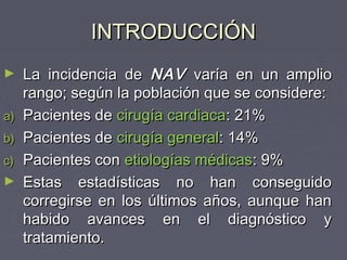 INTRODUCCIÓN
►    La incidencia de NAV varía en un amplio
     rango; según la población que se considere:
a)   Pacientes de cirugía cardiaca: 21%
b)   Pacientes de cirugía general: 14%
c)   Pacientes con etiologías médicas: 9%
►    Estas estadísticas no han conseguido
     corregirse en los últimos años, aunque han
     habido avances en el diagnóstico y
     tratamiento.
 