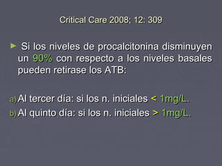 Critical Care 2008; 12: 309

►    Si los niveles de procalcitonina disminuyen
    un 90% con respecto a los niveles basales
    pueden retirase los ATB:

a) Al tercer día: si los n. iniciales< 1mg/L.
b) Al quinto día: si los n. iniciales > 1mg/L.
 