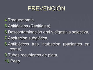 PREVENCIÓN
4.Traqueotomía.
5.Anitiácidos (Ranitidina)
6.Descontaminación oral y digestiva selectiva.
7.Aspiración subglótica.
8.Antibióticos tras intubación (pacientes en
   coma).
9.Tubos recubiertos de plata.
10.Peep
 