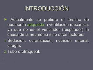 INTRODUCCIÓN
►    Actualmente se prefiere el término de
   neumonía adquirida a ventilación mecánica,
   ya que no es el ventilador (respirador) la
   causa de la neumonía sino otros factores:
1. Sedación, curarización, nutrición enteral,
   cirugía.
2. Tubo orotraqueal.
 