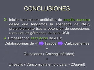 CONCLUSIONES
3. Iniciar tratamiento antibiótico de amplio espectro
   desde que tengamos la sospecha de NAV,
   preferiblemente tras la obtención de secreciones
   (conocer los gérmenes de cada UCI)
4. Empezar con asociación de ATB:
Cefalosporinas de 4ª     Tazocel     Carbapenemes
                          +
             Quinolonas ( Aminoglucósidos)
                          +
   Linezolid ( Vancomicina en p.c para > 20ug/ml)
 