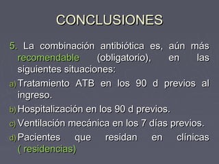 CONCLUSIONES
5. La combinación antibiótica es, aún más
   recomendable       (obligatorio),  en    las
   siguientes situaciones:
a) Tratamiento ATB en los 90 d previos al
   ingreso.
b) Hospitalización en los 90 d previos.
c) Ventilación mecánica en los 7 días previos.
d) Pacientes     que residan en clínicas
   ( residencias)
 