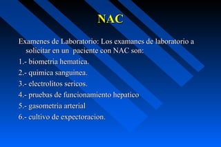 NAC
Examenes de Laboratorio: Los examanes de laboratorio a
   solicitar en un paciente con NAC son:
1.- biometria hematica.
2.- quimica sanguinea.
3.- electrolitos sericos.
4.- pruebas de funcionamiento hepatico
5.- gasometria arterial
6.- cultivo de expectoracion.
 