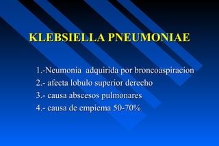 KLEBSIELLA PNEUMONIAE

1.-Neumonia adquirida por broncoaspiracion
2.- afecta lobulo superior derecho
3.- causa abscesos pulmonares
4.- causa de empiema 50-70%
 