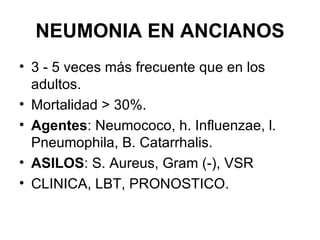 NEUMONIA EN ANCIANOS 3 - 5 veces más frecuente que en los adultos. Mortalidad > 30%. Agentes : Neumococo, h. Influenzae, l. Pneumophila, B. Catarrhalis. ASILOS : S. Aureus, Gram (-), VSR CLINICA, LBT, PRONOSTICO. 