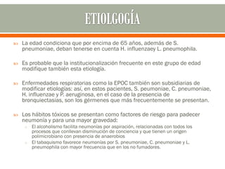    La edad condiciona que por encima de 65 años, además de S.
    pneumoniae, deban tenerse en cuenta H. influenzaey L. pneumophila.

   Es probable que la institucionalización frecuente en este grupo de edad
    modifique también esta etiología.

   Enfermedades respiratorias como la EPOC también son subsidiarias de
    modificar etiologías: así, en estos pacientes, S. peumoniae, C. pneumoniae,
    H. influenzae y P. aeruginosa, en el caso de la presencia de
    bronquiectasias, son los gérmenes que más frecuentemente se presentan.

   Los hábitos tóxicos se presentan como factores de riesgo para padecer
    neumonía y para una mayor gravedad:
     o El alcoholismo facilita neumonías por aspiración, relacionadas con todos los
       procesos que conllevan disminución de conciencia y que tienen un origen
       polimicrobiano con presencia de anaerobios
     o El tabaquismo favorece neumonías por S. pneumoniae, C. pneumoniae y L.
       pneumophila con mayor frecuencia que en los no fumadores.
 