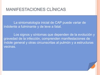 MANIFESTACIONES CLÍNICAS


       La sintomatología inicial de CAP puede variar de
indolente a fulminante y de leve a fatal.

       Los signos y síntomas que dependen de la evolución y
gravedad de la infección, comprenden manifestaciones de
índole general y otras circunscritas al pulmón y a estructuras
vecinas.
 