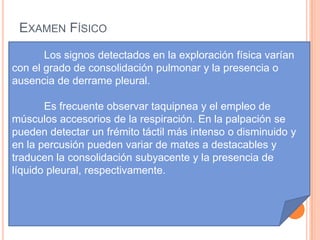 EXAMEN FÍSICO
       Los signos detectados en la exploración física varían
con el grado de consolidación pulmonar y la presencia o
ausencia de derrame pleural.

       Es frecuente observar taquipnea y el empleo de
músculos accesorios de la respiración. En la palpación se
pueden detectar un frémito táctil más intenso o disminuido y
en la percusión pueden variar de mates a destacables y
traducen la consolidación subyacente y la presencia de
líquido pleural, respectivamente.
 