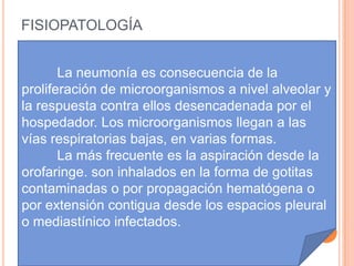 FISIOPATOLOGÍA


       La neumonía es consecuencia de la
proliferación de microorganismos a nivel alveolar y
la respuesta contra ellos desencadenada por el
hospedador. Los microorganismos llegan a las
vías respiratorias bajas, en varias formas.
       La más frecuente es la aspiración desde la
orofaringe. son inhalados en la forma de gotitas
contaminadas o por propagación hematógena o
por extensión contigua desde los espacios pleural
o mediastínico infectados.
 
