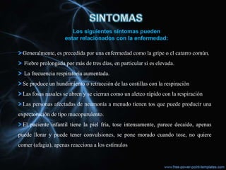 Los siguientes síntomas pueden
                    estar relacionados con la enfermedad:

  Generalmente, es precedida por una enfermedad como la gripe o el catarro común.
  Fiebre prolongada por más de tres días, en particular si es elevada.
  La frecuencia respiratoria aumentada.
  Se produce un hundimiento o retracción de las costillas con la respiración
  Las fosas nasales se abren y se cierran como un aleteo rápido con la respiración
  Las personas afectadas de neumonía a menudo tienen tos que puede producir una
expectoración de tipo mucopurulento.
  El paciente infantil tiene la piel fría, tose intensamente, parece decaído, apenas
puede llorar y puede tener convulsiones, se pone morado cuando tose, no quiere
comer (afagia), apenas reacciona a los estímulos
 