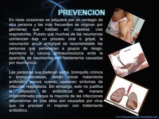 En raras ocasiones se adquiere por un contagio de
otra persona y las más frecuentes se originan por
gérmenes que habitan en nuestras vías
respiratorias. Puesto que muchas de las neumonías
comienzan tras un proceso viral o gripal, la
vacunación anual antigripal es recomendable las
personas que pertenecen a grupos de riesgo.
Asimismo la vacuna antineumocócica evita la
aparición de neumonías con bacteriemia causadas
por neumococo.

Las personas que padecen asma, bronquitis crónica
o bronquioectasias, deben iniciar tratamiento
antibiótico precoz cuando aparecen síntomas de
infección respiratoria. Sin embargo, esto no justifica
la    utilización  de     antibióticos de    manera
indiscriminada porque la mayoría de las infecciones
respiratorias de vías altas son causadas por virus
que no precisan ni mejoran con tratamiento
antibiótico.
 