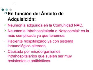  En función del Ámbito de
Adquisición:
 Neumonía adquirida en la Comunidad NAC.
 Neumonía Intrahospitalaria o Nosocomial: es la
más complicada ya que tenemos:
- Paciente hospitalizado ya con sistema
inmunológico alterado.
- Causada por microorganismos
intrahospitalarios que suelen ser muy
resistentes a antibióticos.
 