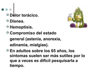  Dolor torácico.
 Disnea.
 Hemoptisis.
 Compromiso del estado
general (astenia, anorexia,
adinamia, mialgias).
 En adultos sobre los 65 años, los
síntomas suelen ser más sutiles por lo
que a veces es difícil pesquisarla a
tiempo.
 
