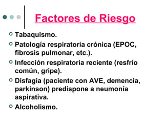 Factores de Riesgo
 Tabaquismo.
 Patología respiratoria crónica (EPOC,
fibrosis pulmonar, etc.).
 Infección respiratoria reciente (resfrío
común, gripe).
 Disfagia (paciente con AVE, demencia,
parkinson) predispone a neumonía
aspirativa.
 Alcoholismo.
 