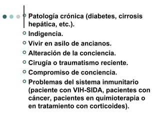  Patología crónica (diabetes, cirrosis
hepática, etc.).
 Indigencia.
 Vivir en asilo de ancianos.
 Alteración de la conciencia.
 Cirugía o traumatismo reciente.
 Compromiso de conciencia.
 Problemas del sistema inmunitario
(paciente con VIH-SIDA, pacientes con
cáncer, pacientes en quimioterapia o
en tratamiento con corticoides).
 