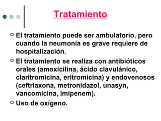 Tratamiento
 El tratamiento puede ser ambulatorio, pero
cuando la neumonía es grave requiere de
hospitalización.
 El tratamiento se realiza con antibióticos
orales (amoxicilina, ácido clavulánico,
claritromicina, eritromicina) y endovenosos
(ceftriaxona, metronidazol, unasyn,
vancomicina, imipenem).
 Uso de oxígeno.
 