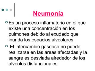 Neumonía
 Es un proceso inflamatorio en el que
existe una concentración en los
pulmones debido al exudado que
inunda los espacios alveolares.
 El intercambio gaseoso no puede
realizarse en las áreas afectadas y la
sangre es desviada alrededor de los
alvéolos disfuncionales.
 