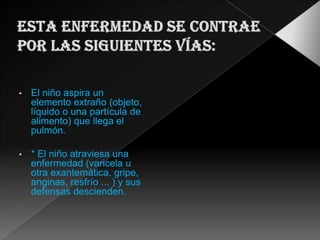 • El niño aspira un
elemento extraño (objeto,
líquido o una partícula de
alimento) que llega el
pulmón.
• * El niño atraviesa una
enfermedad (varicela u
otra exantemática, gripe,
anginas, resfrío ... ) y sus
defensas descienden.
 