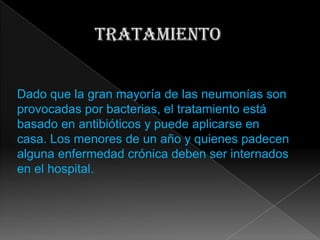 Dado que la gran mayoría de las neumonías son
provocadas por bacterias, el tratamiento está
basado en antibióticos y puede aplicarse en
casa. Los menores de un año y quienes padecen
alguna enfermedad crónica deben ser internados
en el hospital.
 