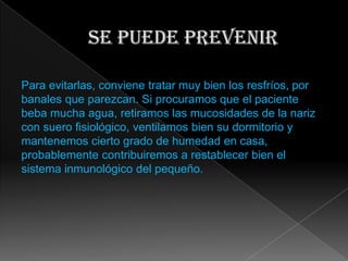 Para evitarlas, conviene tratar muy bien los resfríos, por
banales que parezcan. Si procuramos que el paciente
beba mucha agua, retiramos las mucosidades de la nariz
con suero fisiológico, ventilamos bien su dormitorio y
mantenemos cierto grado de humedad en casa,
probablemente contribuiremos a restablecer bien el
sistema inmunológico del pequeño.
 