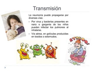 Transmisión 
La neumonía puede propagarse por 
diversas vías: 
 Por virus y bacterias presentes en 
nariz o garganta de los niños 
pueden infectar los pulmones al 
inhalarse. 
 Vía aérea, en gotículas producidas 
en tosidos o estornudos. 
 