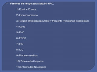 • Factores de riesgo para adquirir NAC.
1) Edad > 65 anos.
2) Inmunosupresion.
3) Terapia antibiotica recurente y frecuente (resistencia anaerobios).
4) Asma
5) EVC
6) EPOC
7) IRC
8) ICC
9) Diabetes mellitus
10) Enfermedad hepatica
11) Enfermedad Neoplasica
 