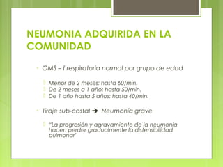 NEUMONIA ADQUIRIDA EN LA
COMUNIDAD
▫ OMS – f respiratoria normal por grupo de edad
 Menor de 2 meses: hasta 60/min.
 De 2 meses a 1 año: hasta 50/min.
 De 1 año hasta 5 años: hasta 40/min.
▫ Tiraje sub-costal ➔Neumonía grave
 “La progresión y agravamiento de la neumonía
hacen perder gradualmente la distensibilidad
pulmonar”
 