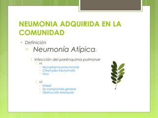NEUMONIA ADQUIRIDA EN LA
COMUNIDAD
• Definición
▫ Neumonía Atípica:
 Infección del parénquima pulmonar
 >f
▫ Mycoplasma pneumoniae
▫ Chlamydia trachomatis
▫ Virus
 >f:
▫ Afebril
▫ Sin compromiso general
▫ Obstrucción bronquial
 