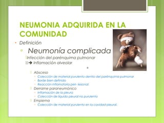 NEUMONIA ADQUIRIDA EN LA
COMUNIDAD
• Definición
▫ Neumonía complicada
Infección del parénquima pulmonar
➔ Inflamación alveolar
+
 Absceso
▫ Colección de material purulento dentro del parénquima pulmonar
▫ Borde bien definido
▫ Reacción inflamatoria peri- lesional.
 Derrame paraneumónico
▫ Inflamación de la pleura
▫ Colección de líquido pleural no purulento
 Empiema
▫ Colección de material purulento en la cavidad pleural.
 